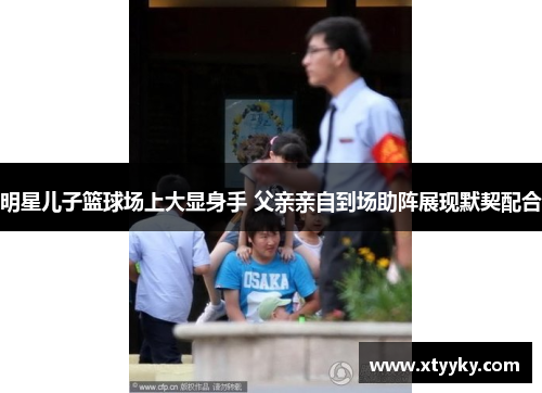 明星儿子篮球场上大显身手 父亲亲自到场助阵展现默契配合